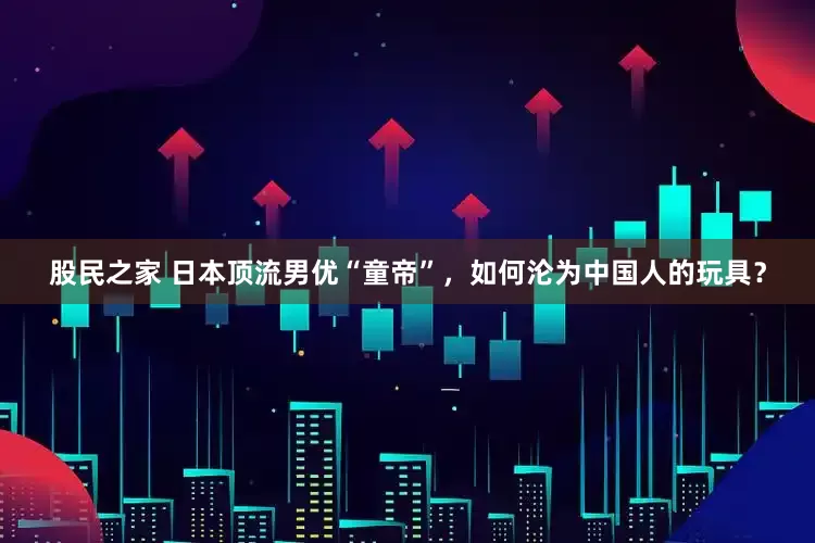股民之家 日本顶流男优“童帝”，如何沦为中国人的玩具？