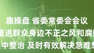 趣操盘 省委常委会会议强调 纵深推进群众身边不正之风和腐败问题集中整治 及时有效解决急难愁盼让老百姓可感可及 梁言顺主持并讲话_大皖新闻 | 安徽网
