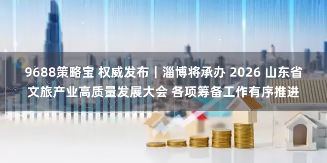 9688策略宝 权威发布｜淄博将承办 2026 山东省文旅产业高质量发展大会 各项筹备工作有序推进
