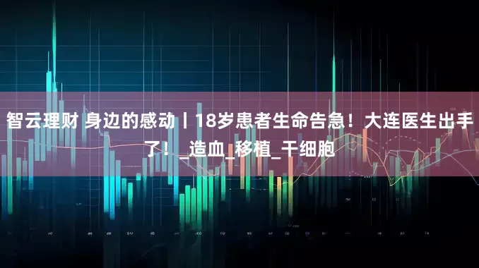 智云理财 身边的感动丨18岁患者生命告急！大连医生出手了！_造血_移植_干细胞