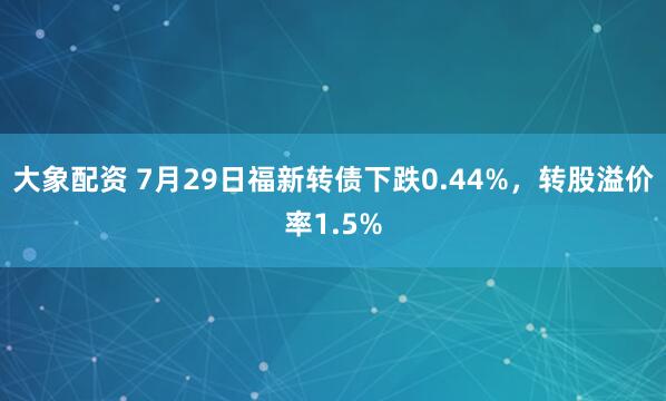 大象配资 7月29日福新转债下跌0.44%，转股溢价率1.5%