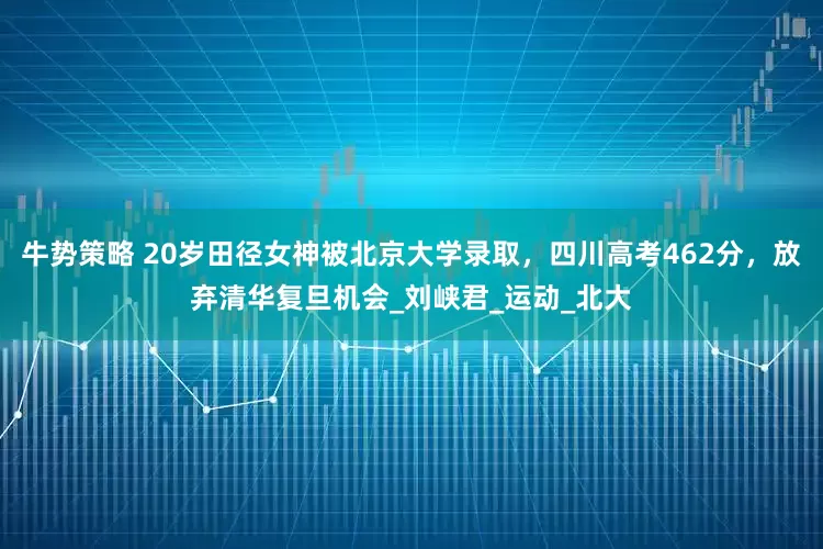 牛势策略 20岁田径女神被北京大学录取，四川高考462分，放弃清华复旦机会_刘峡君_运动_北大