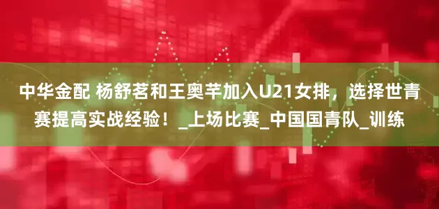 中华金配 杨舒茗和王奥芊加入U21女排，选择世青赛提高实战经验！_上场比赛_中国国青队_训练