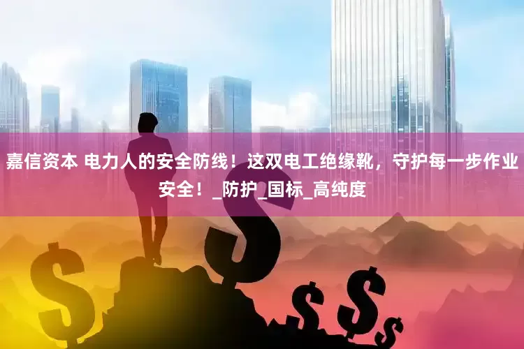 嘉信资本 电力人的安全防线！这双电工绝缘靴，守护每一步作业安全！_防护_国标_高纯度