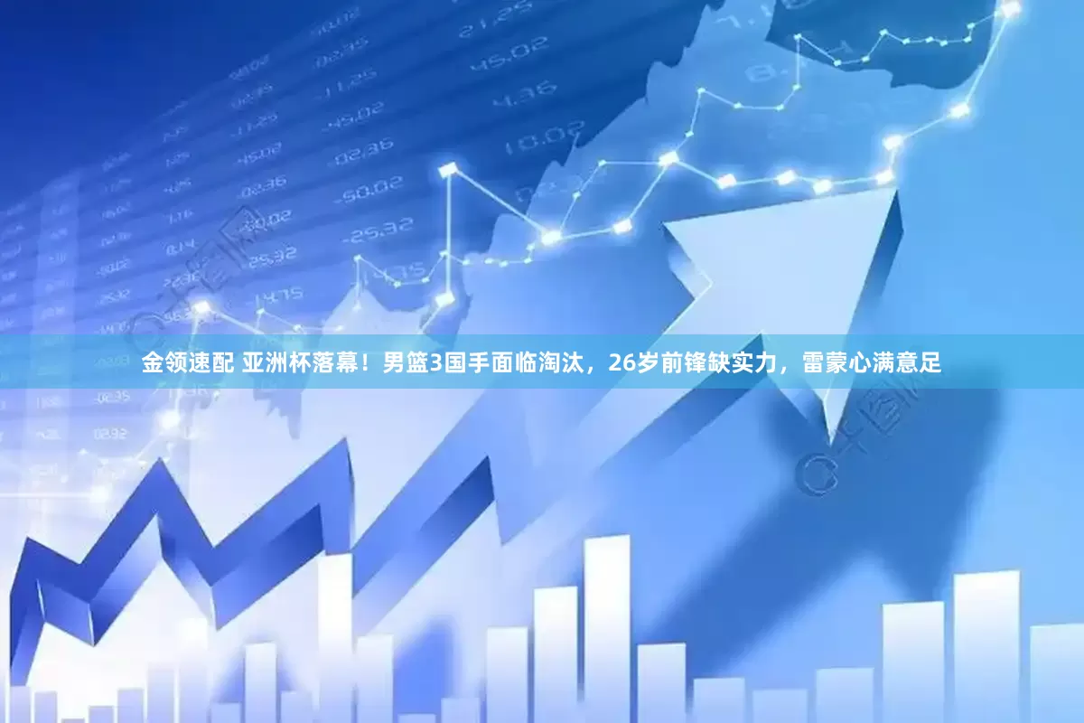 金领速配 亚洲杯落幕！男篮3国手面临淘汰，26岁前锋缺实力，雷蒙心满意足