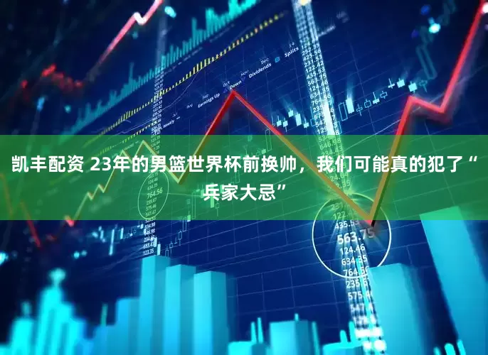 凯丰配资 23年的男篮世界杯前换帅，我们可能真的犯了“兵家大忌”