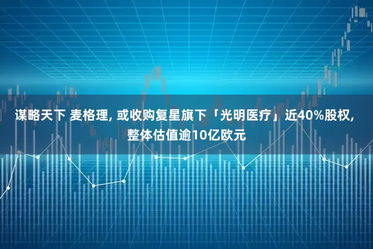 谋略天下 麦格理, 或收购复星旗下「光明医疗」近40%股权, 整体估值逾10亿欧元